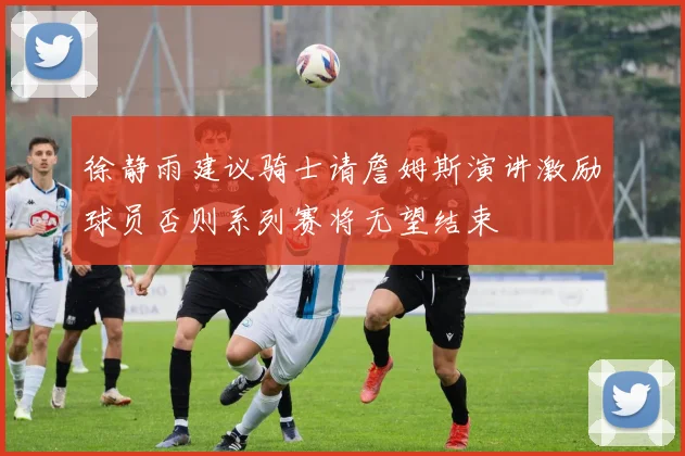 徐静雨建议骑士请詹姆斯演讲激励球员否则系列赛将无望结束