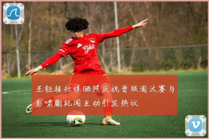 王钰栋社媒晒照庆祝晋级淘汰赛与彭啸蒯纪闻互动引发热议