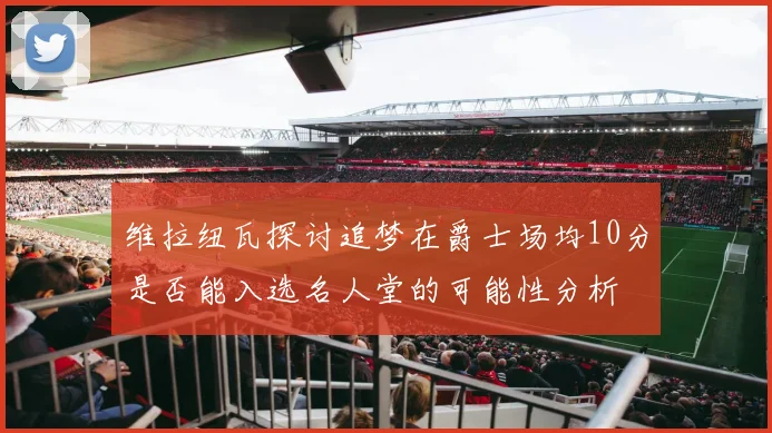 维拉纽瓦探讨追梦在爵士场均10分是否能入选名人堂的可能性分析
