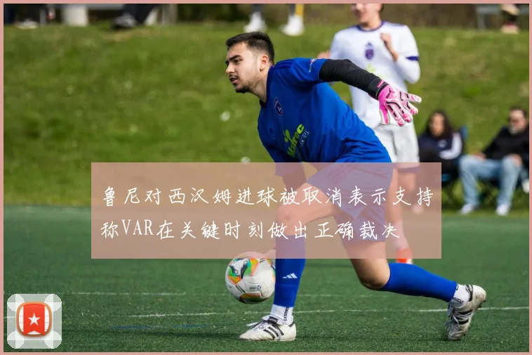 鲁尼对西汉姆进球被取消表示支持称VAR在关键时刻做出正确裁决