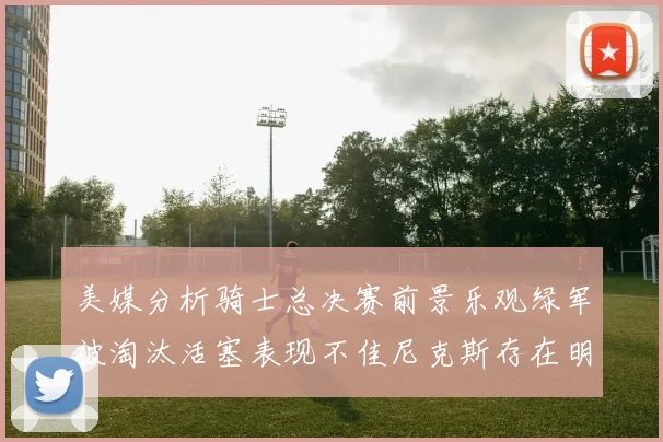美媒分析骑士总决赛前景乐观绿军被淘汰活塞表现不佳尼克斯存在明显短板