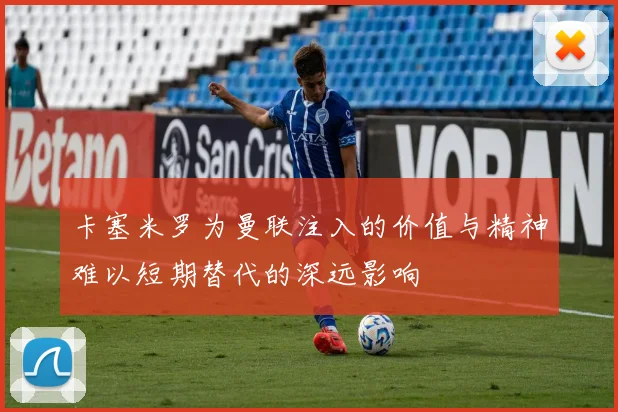 卡塞米罗为曼联注入的价值与精神难以短期替代的深远影响