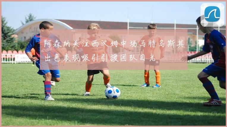 阿森纳关注西汉姆中场马特乌斯其出色表现吸引引援团队目光