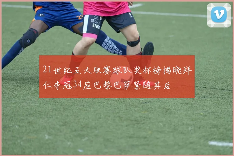 21世纪五大联赛球队奖杯榜揭晓拜仁夺冠34座巴黎巴萨紧随其后